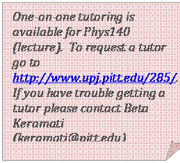 Folded Corner: One-on-one tutoring is available for Phys140 (lecture).  To request a tutor go to http://www.upj.pitt.edu/285/.
If you have trouble getting a tutor please contact Beta Keramati (keramati@pitt.edu)
