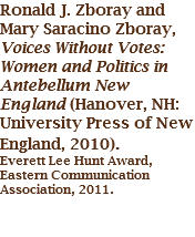 Ronald J. Zboray and Mary Saracino Zboray, Voices Without Votes: Women and Politics in Antebellum New England (Hanover, NH: University Press of New England, 2010). Everett Lee Hunt Award, Eastern Communication Association, 2011. 