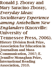 Ronald J. Zboray and Mary Saracino Zboray, Everyday Ideas: Socioliterary Experience among Antebellum New Englanders (Knoxville: University of Tennessee Press, 2006).
History Division Book Prize, Association for Education in Journalism and Mass Communication, 2007; E. Jennifer Monaghan Prize, International Reading Association, 2010. 